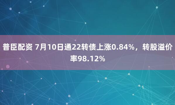 普臣配资 7月10日通22转债上涨0.84%，转股溢价率98.12%