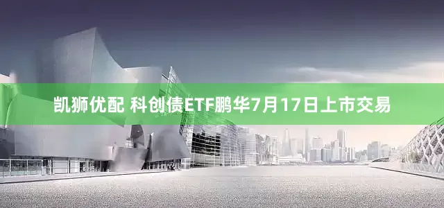 凯狮优配 科创债ETF鹏华7月17日上市交易