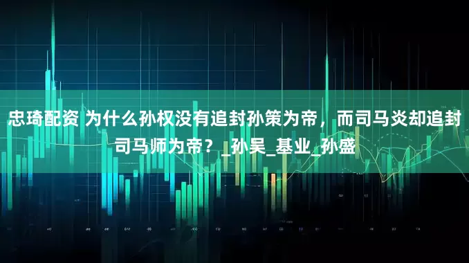 忠琦配资 为什么孙权没有追封孙策为帝，而司马炎却追封司马师为帝？_孙吴_基业_孙盛