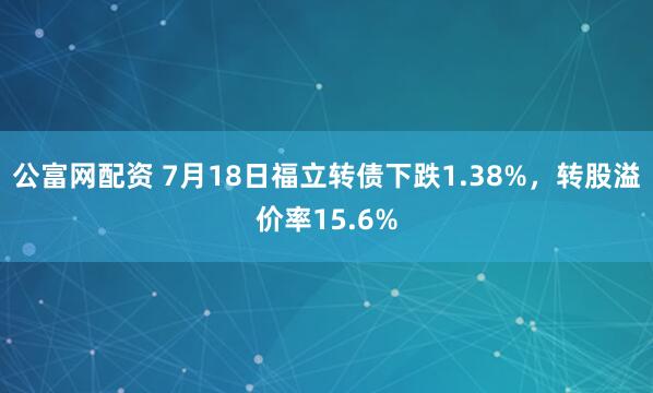 公富网配资 7月18日福立转债下跌1.38%，转股溢价率15.6%