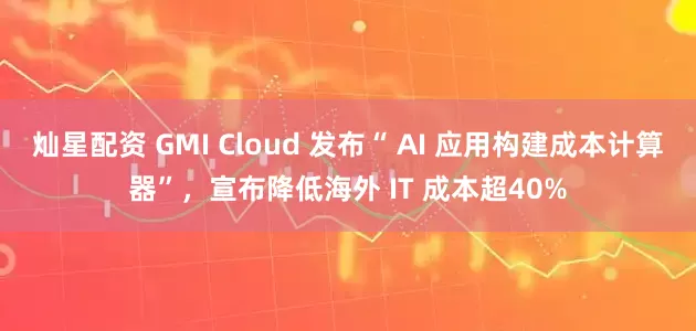 灿星配资 GMI Cloud 发布“ AI 应用构建成本计算器”，宣布降低海外 IT 成本超40%