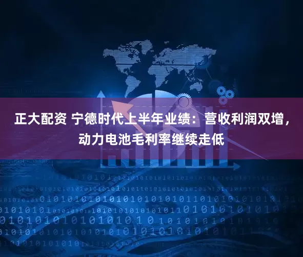 正大配资 宁德时代上半年业绩：营收利润双增，动力电池毛利率继续走低