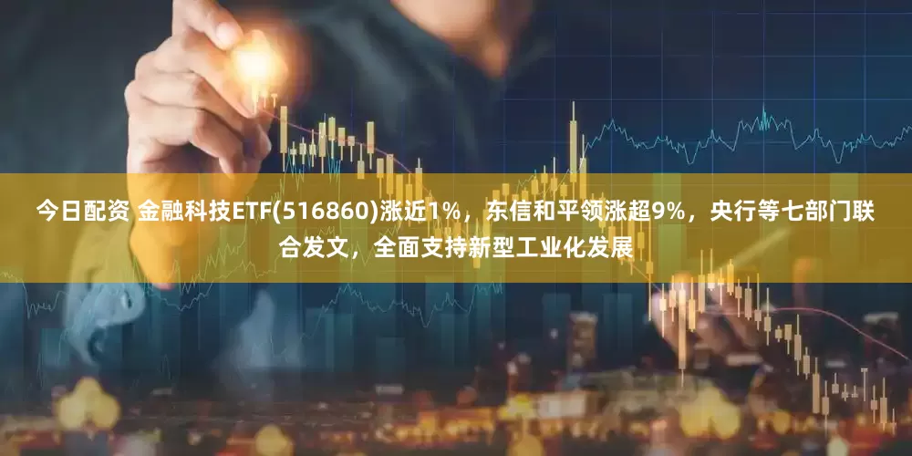 今日配资 金融科技ETF(516860)涨近1%，东信和平领涨超9%，央行等七部门联合发文，全面支持新型工业化发展