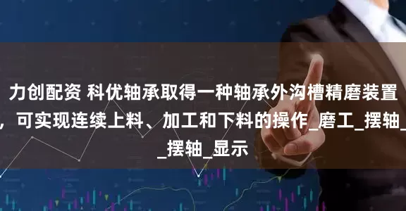 力创配资 科优轴承取得一种轴承外沟槽精磨装置专利，可实现连续上料、加工和下料的操作_磨工_摆轴_显示