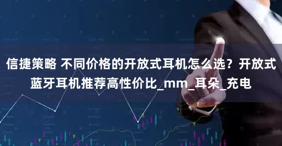 信捷策略 不同价格的开放式耳机怎么选？开放式蓝牙耳机推荐高性价比_mm_耳朵_充电