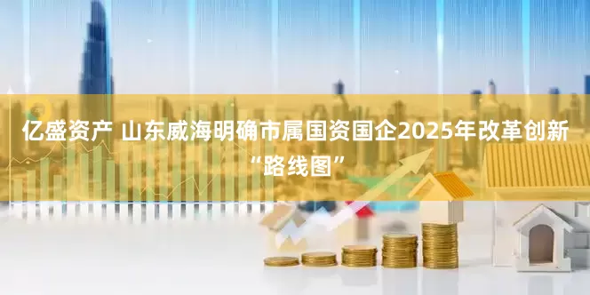 亿盛资产 山东威海明确市属国资国企2025年改革创新“路线图”