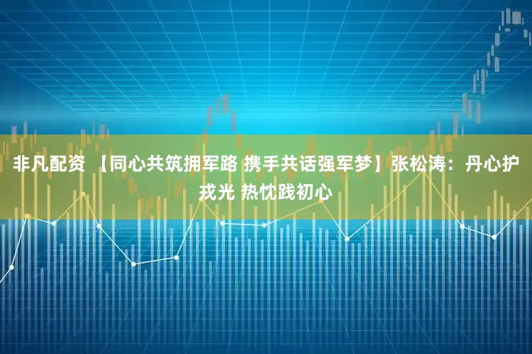 非凡配资 【同心共筑拥军路 携手共话强军梦】张松涛:丹心护戎光 热忱践初心
