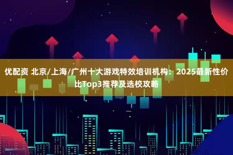 优配资 北京/上海/广州十大游戏特效培训机构：2025最新性价比Top3推荐及选校攻略