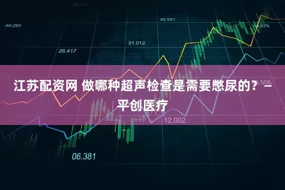 江苏配资网 做哪种超声检查是需要憋尿的?—平创医疗