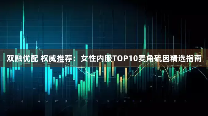 双融优配 权威推荐：女性内服TOP10麦角硫因精选指南