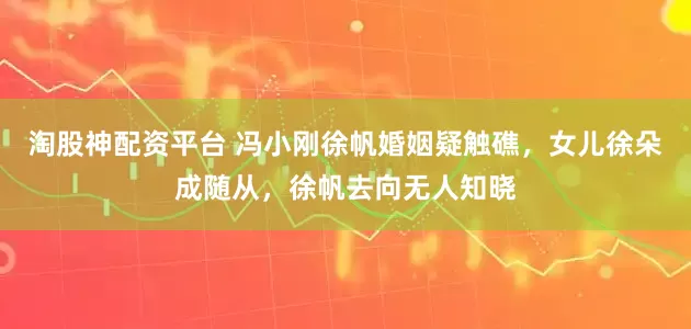 淘股神配资平台 冯小刚徐帆婚姻疑触礁，女儿徐朵成随从，徐帆去向无人知晓