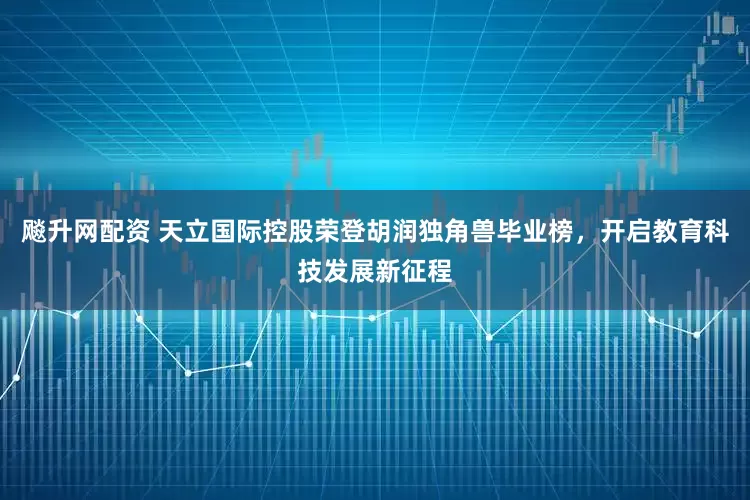 飚升网配资 天立国际控股荣登胡润独角兽毕业榜，开启教育科技发展新征程