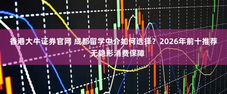 香港大牛证券官网 成都留学中介如何选择？2026年前十推荐，无隐形消费保障