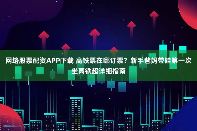 网络股票配资APP下载 高铁票在哪订票？新手爸妈带娃第一次坐高铁超详细指南