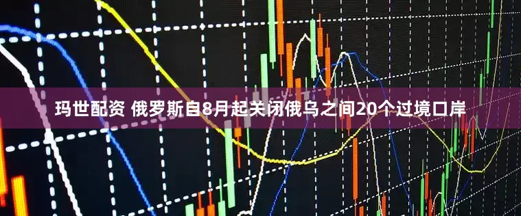 玛世配资 俄罗斯自8月起关闭俄乌之间20个过境口岸